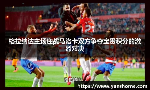 格拉纳达主场迎战马洛卡双方争夺宝贵积分的激烈对决